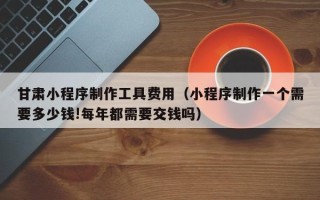 衢州甘肃小程序制作工具费用（小程序制作一个需要多少钱!每年都需要交钱吗）