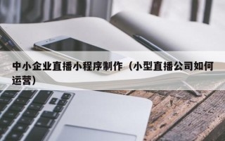 衢州中小企业直播小程序制作（小型直播公司如何运营）