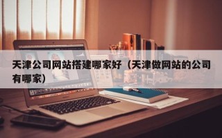 衢州天津公司网站搭建哪家好（天津做网站的公司有哪家）