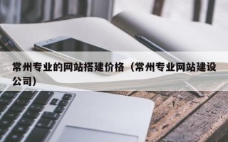 衢州常州专业的网站搭建价格（常州专业网站建设公司）