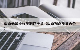衢州山西头条小程序制作平台（山西视点今日头条）